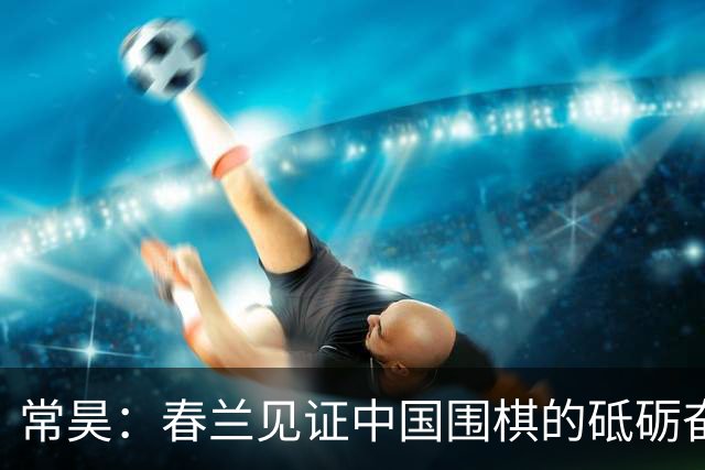 常昊：春兰见证中国围棋的砥砺奋进与蓬勃崛起